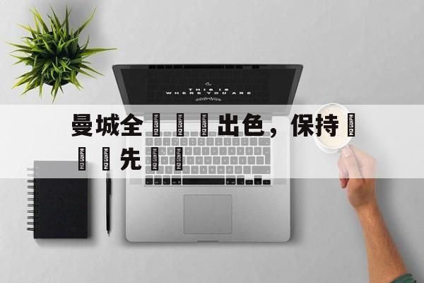 时时彩官网-曼城全隊發揮出色，保持聯賽領先優勢的简单介绍