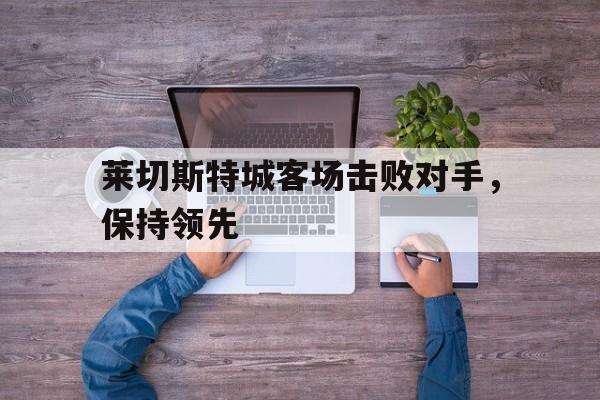 时时彩-关于莱切斯特城客场击败对手，保持领先的信息